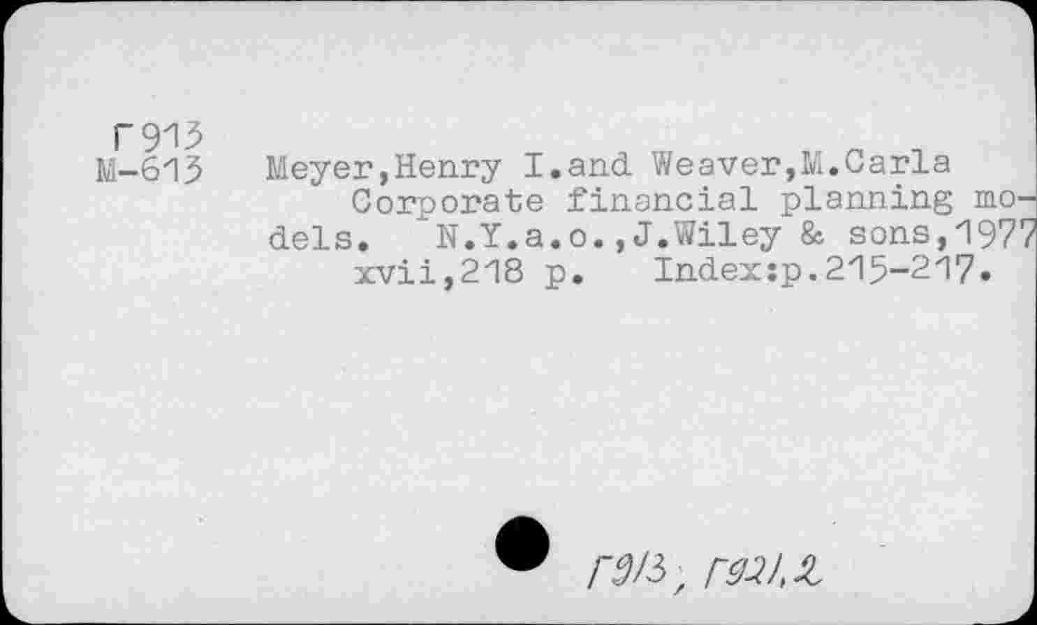 ﻿rsm
M-613
Meyer,Henry I.and Weaver,M.Carla
Corporate financial planning models. N.Y.a.o.,J.Wiley & sons,1977 xvii,218 p. Indexsp.215-217.
/■^/3z MX